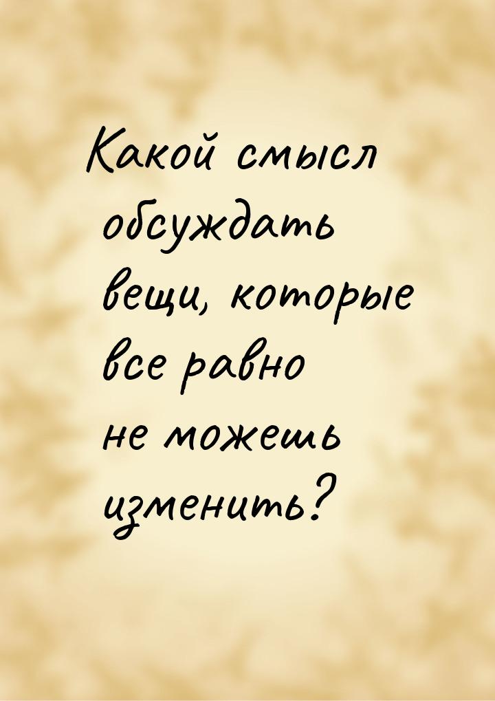 Какой смысл обсуждать вещи, которые все равно не можешь изменить?