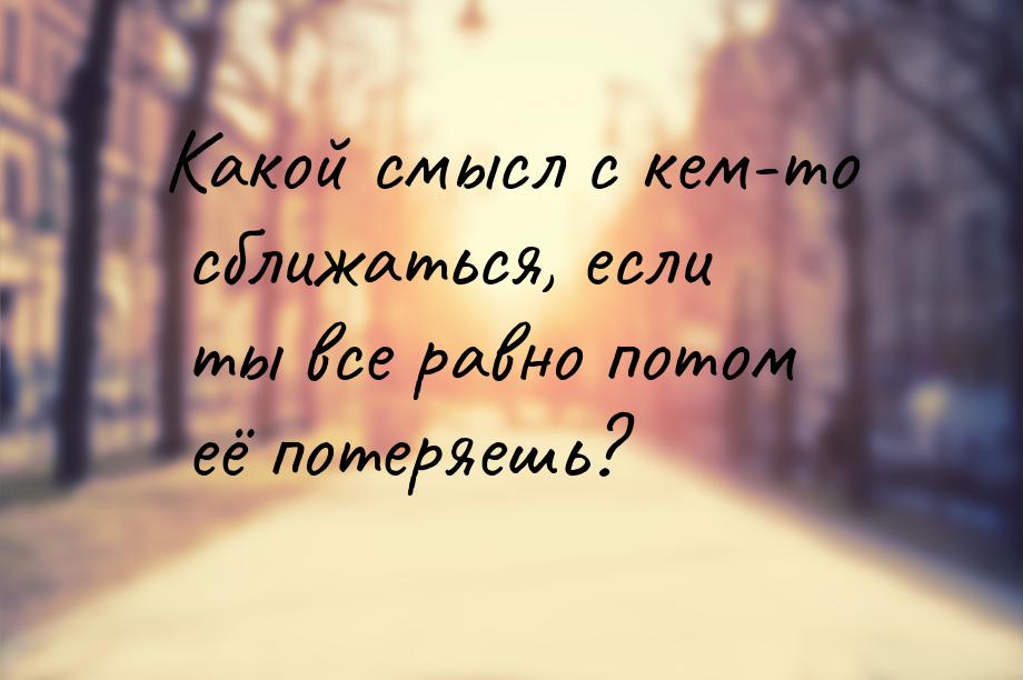 Какой смысл с кем-то сближаться, если ты все равно потом её потеряешь?