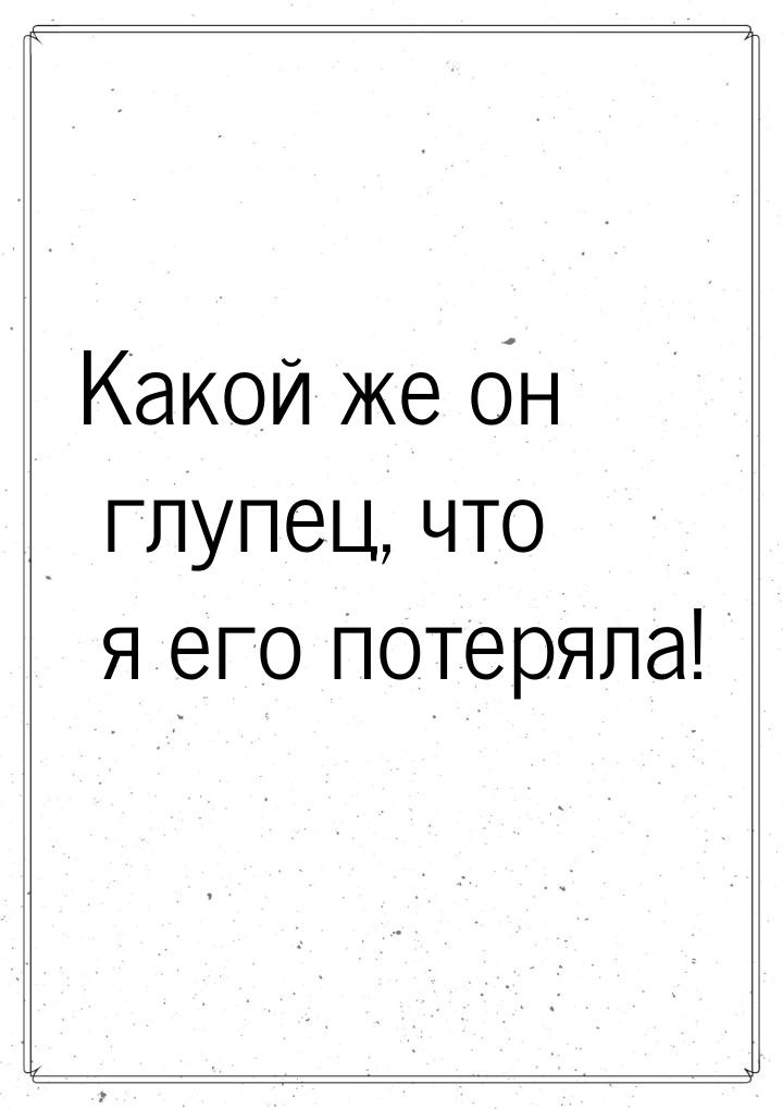 Какой же он глупец, что я его потеряла!