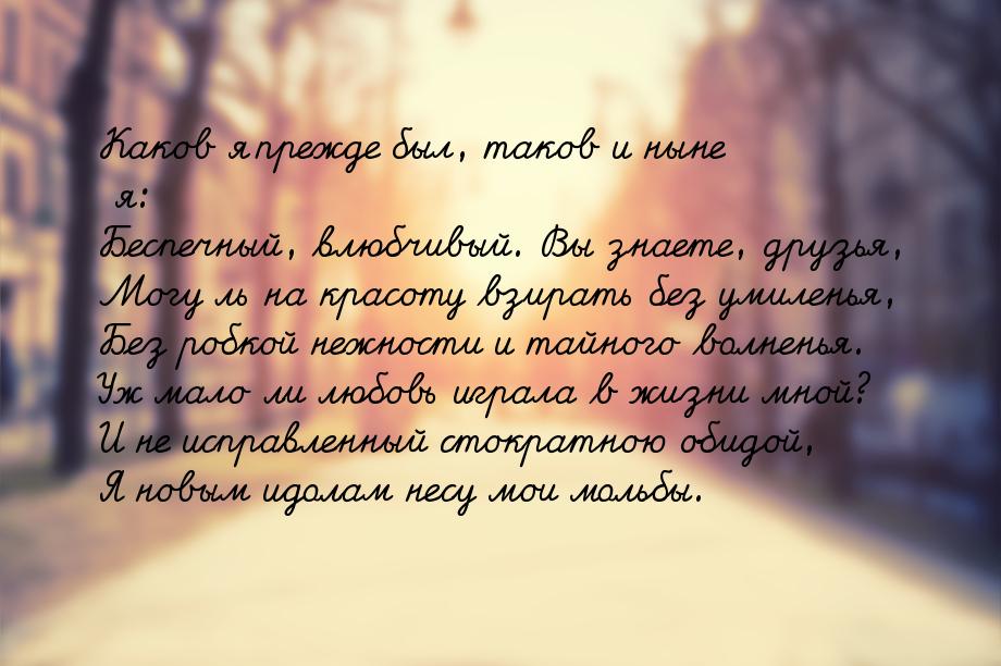 Каков я прежде был, таков и ныне я: Беспечный, влюбчивый. Вы знаете, друзья, Могу ль на кр