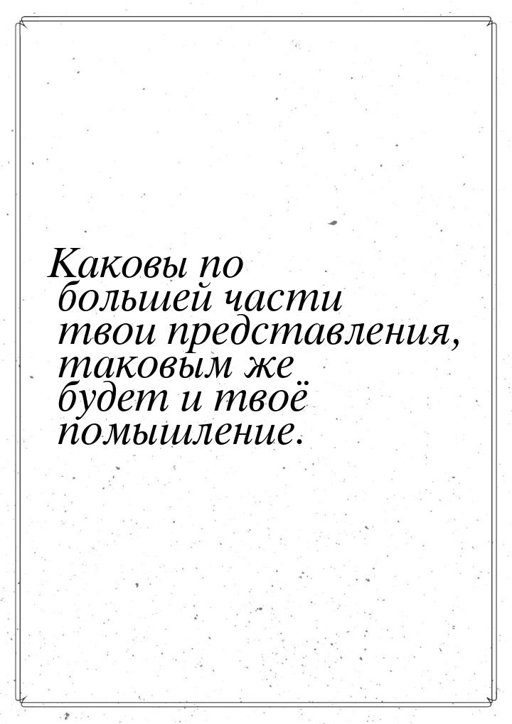 Каковы по большей части твои представления, таковым же будет и твоё помышление.