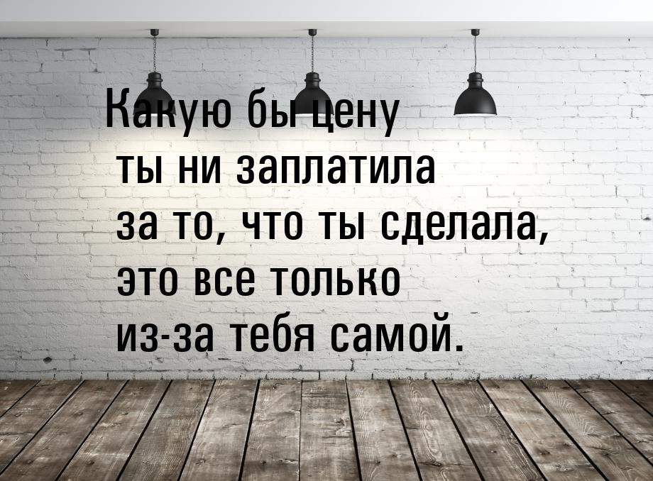 Какую бы цену ты ни заплатила за то, что ты сделала, это все только из-за тебя самой.