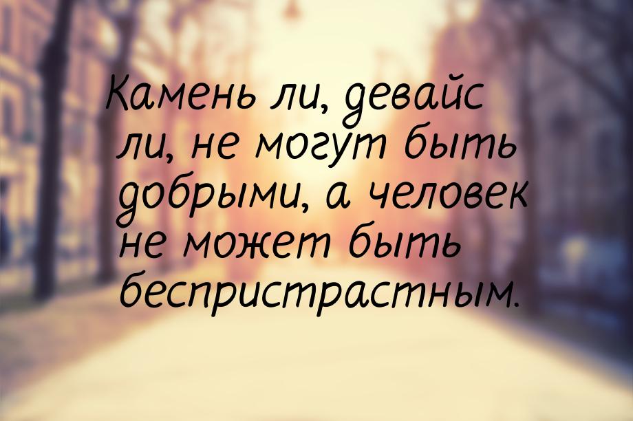 Камень ли, девайс ли, не могут быть добрыми, а человек не может быть беспристрастным.