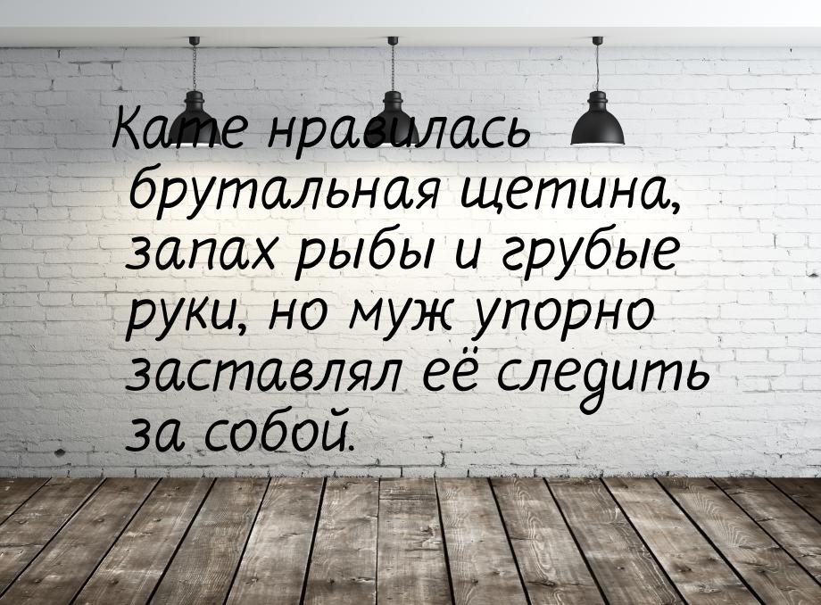 Кате нравилась брутальная щетина, запах рыбы и грубые руки, но муж упорно заставлял её сле