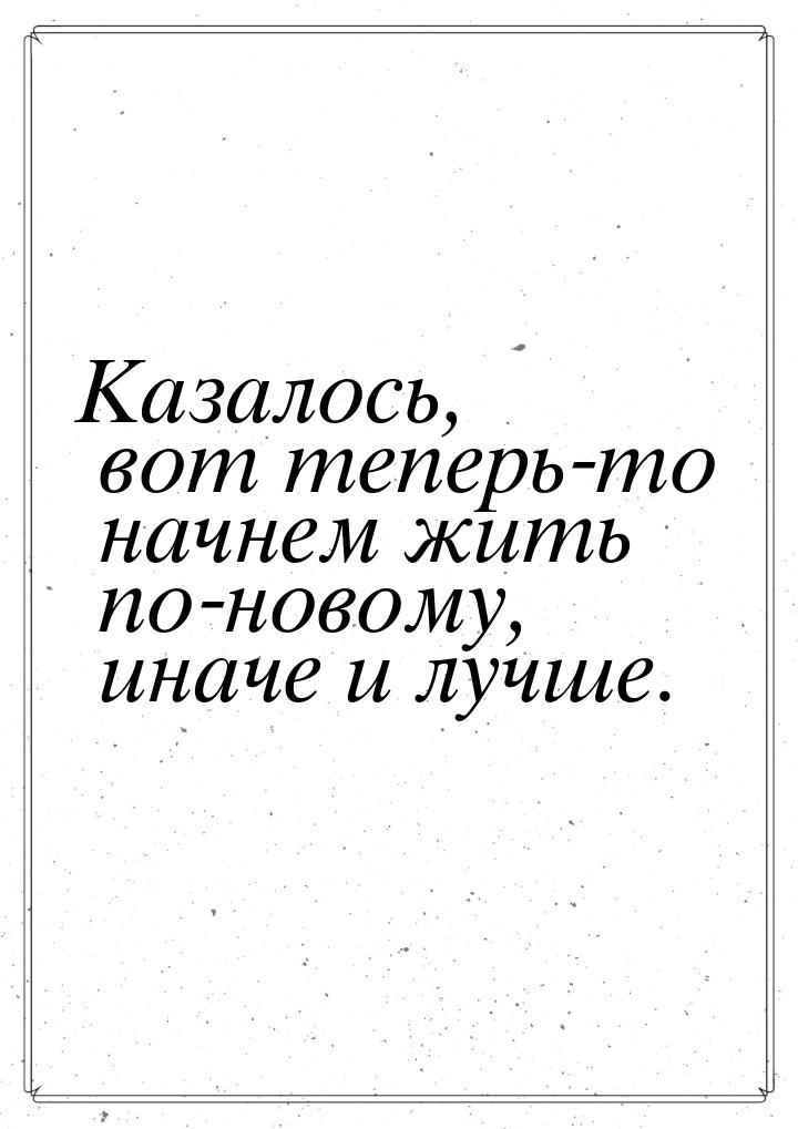 Казалось, вот теперь-то начнем жить по-новому, иначе и лучше.