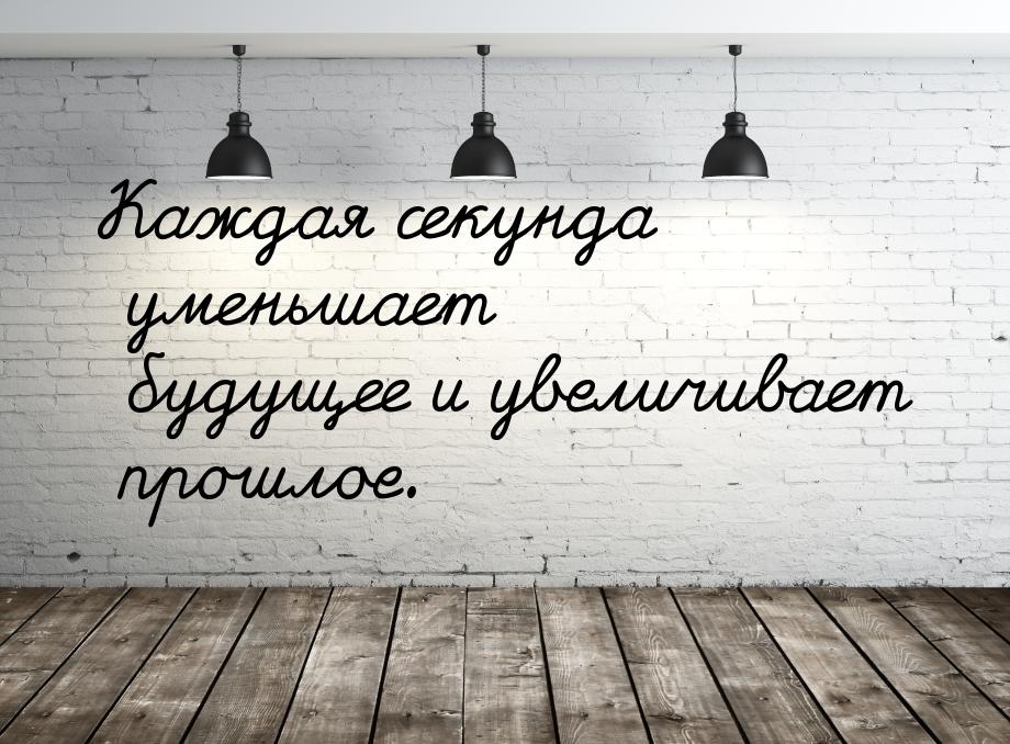 Каждая секунда уменьшает будущее и увеличивает прошлое.