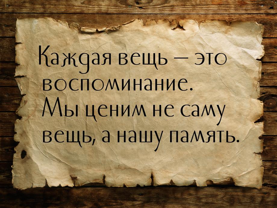 Каждая вещь  это воспоминание. Мы ценим не саму вещь, а нашу память.