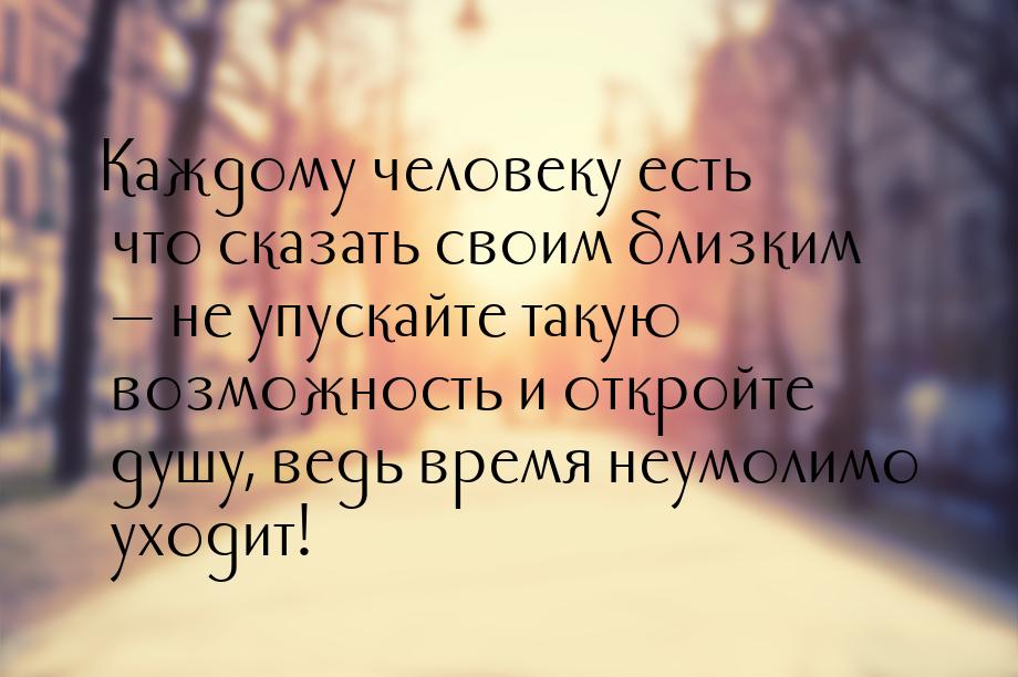 Каждому человеку есть что сказать своим близким — не упускайте такую возможность и откройт