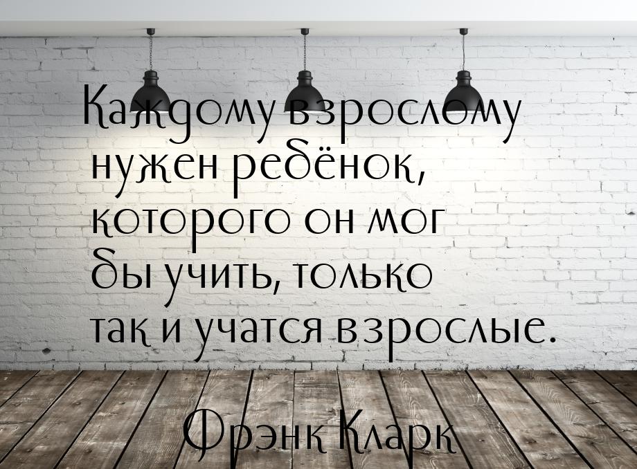 Каждому взрослому нужен ребёнок, которого он мог бы учить, только так и учатся взрослые.