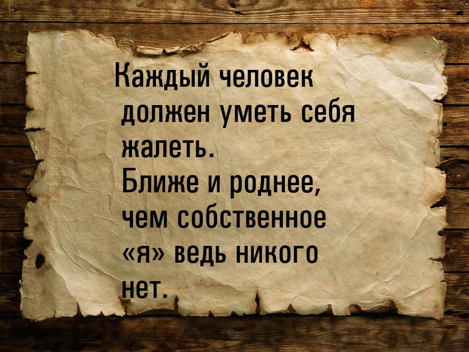 Каждый человек должен уметь себя жалеть. Ближе и роднее, чем собственное «я» ведь никого н