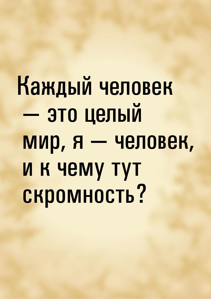 Каждый человек  это целый мир, я  человек, и к чему тут скромность?