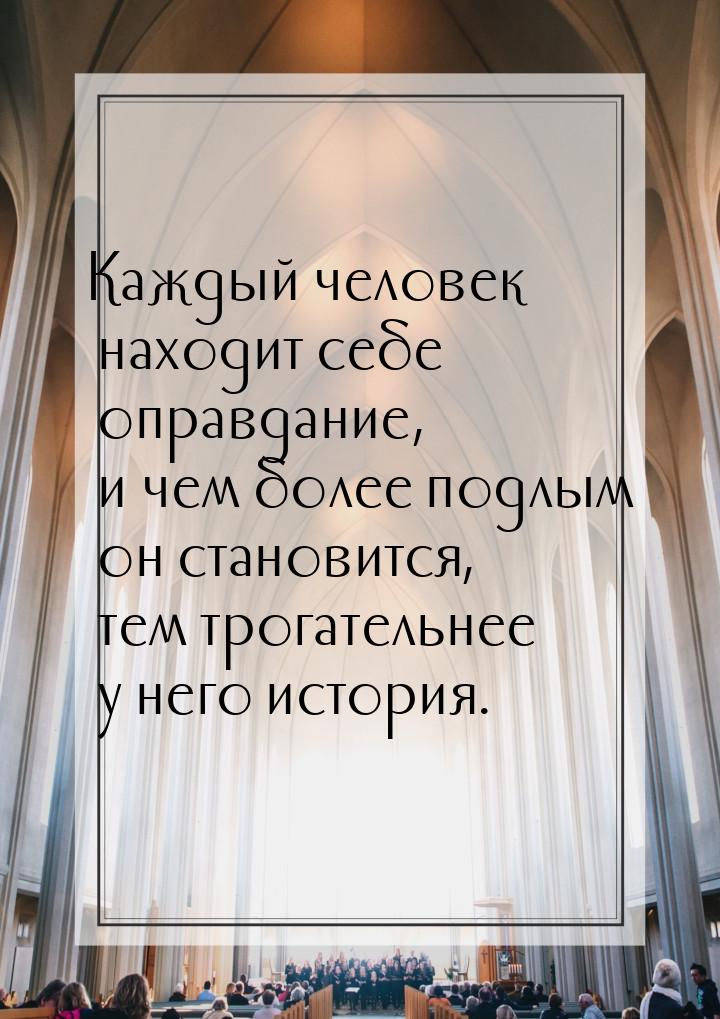 Каждый человек находит себе оправдание, и чем более подлым он становится, тем трогательнее