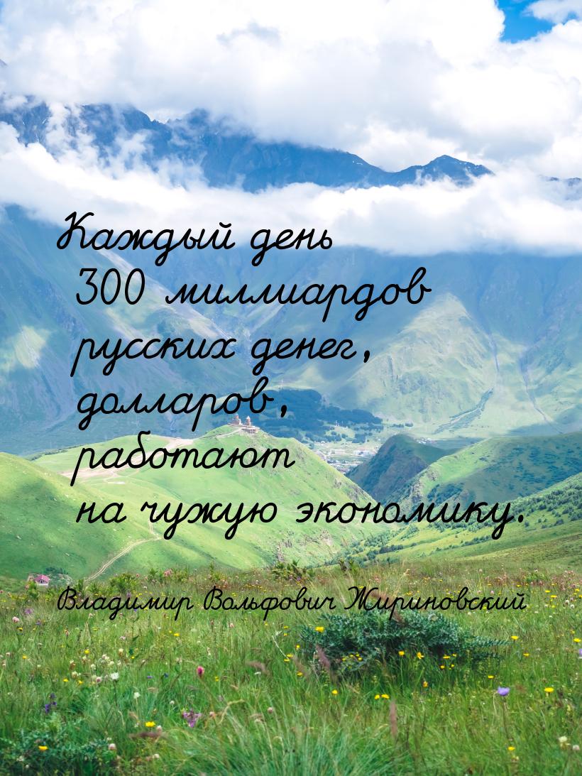 Каждый день 300 миллиардов русских денег, долларов, работают на чужую экономику.
