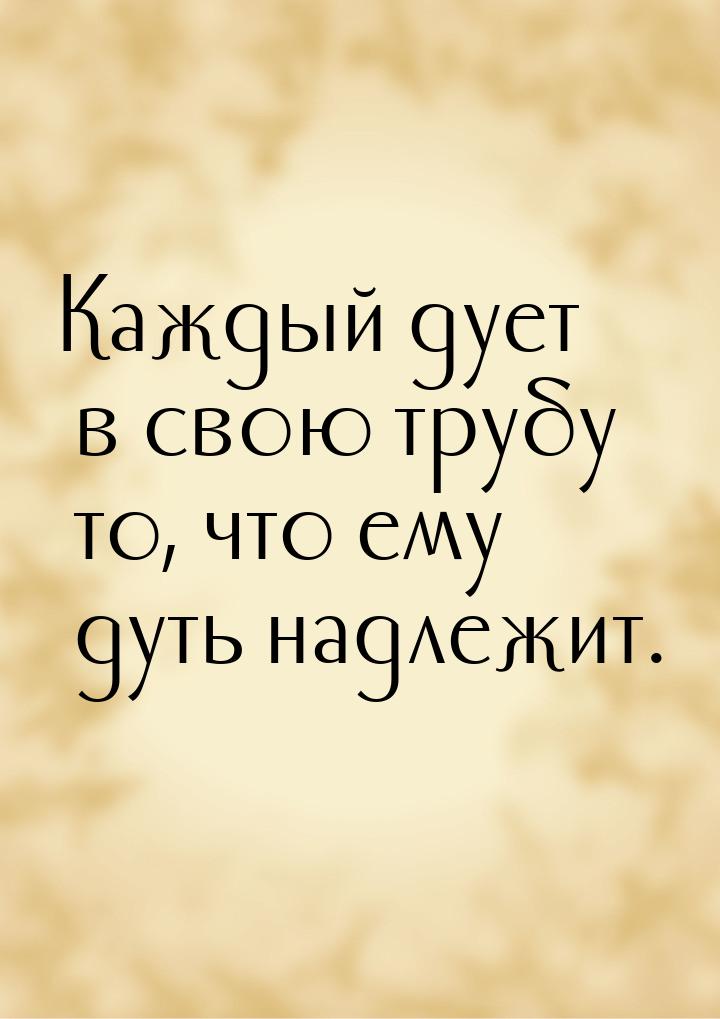 Каждый дует в свою трубу то, что ему дуть надлежит.