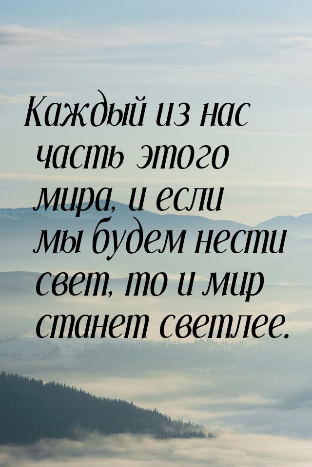 Каждый из нас часть этого мира, и если мы будем нести свет, то и мир станет светлее.