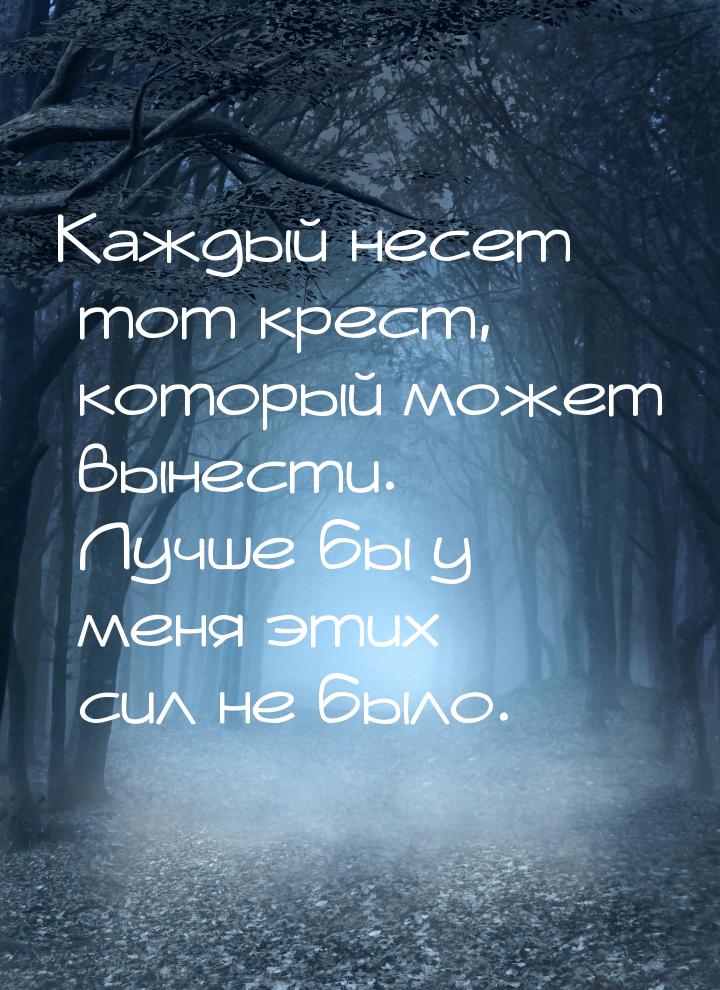 Каждый несет тот крест, который может вынести. Лучше бы у меня этих сил не было.