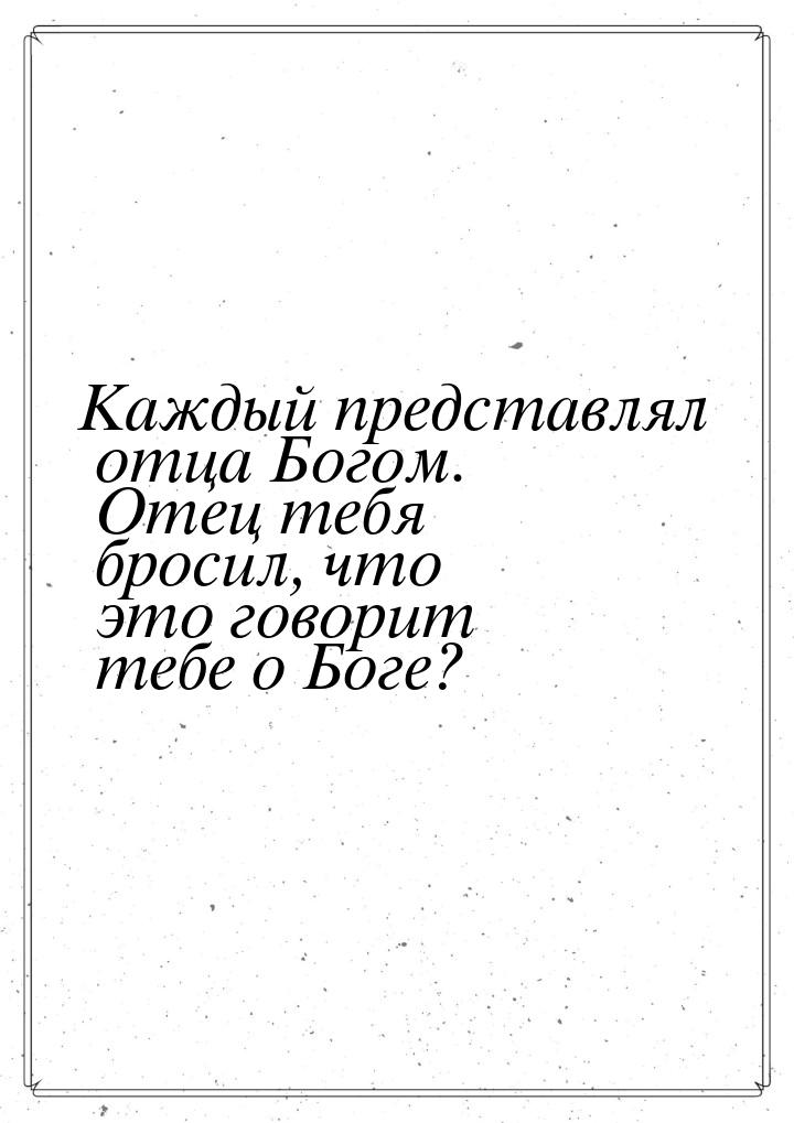 Каждый представлял отца Богом. Отец тебя бросил, что это говорит тебе о Боге?