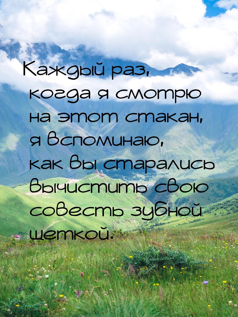 Каждый раз, когда я смотрю на этот стакан, я вспоминаю, как вы старались вычистить свою со