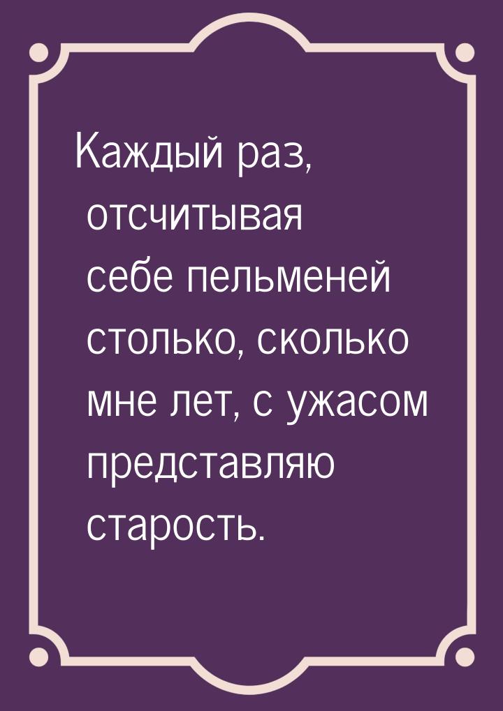 Каждый раз, отсчитывая себе пельменей столько, сколько мне лет, с ужасом представляю старо