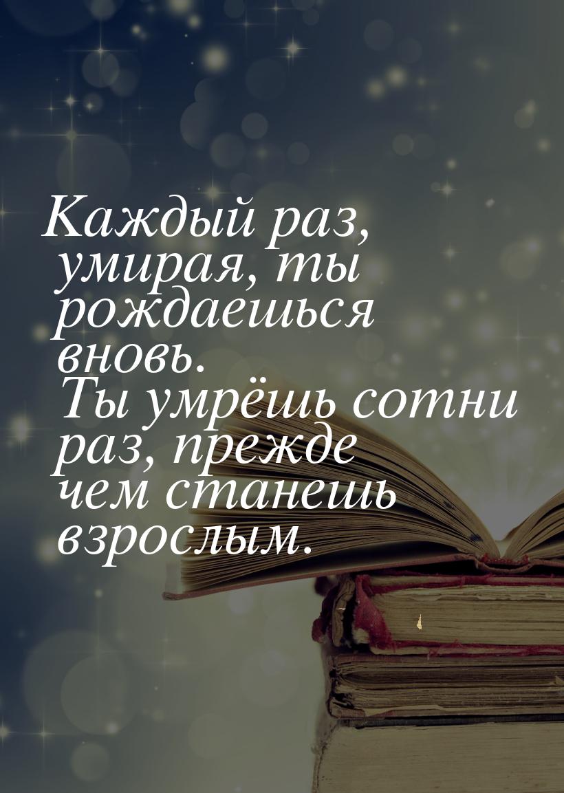 Каждый раз, умирая, ты рождаешься вновь. Ты умрёшь сотни раз, прежде чем станешь взрослым.