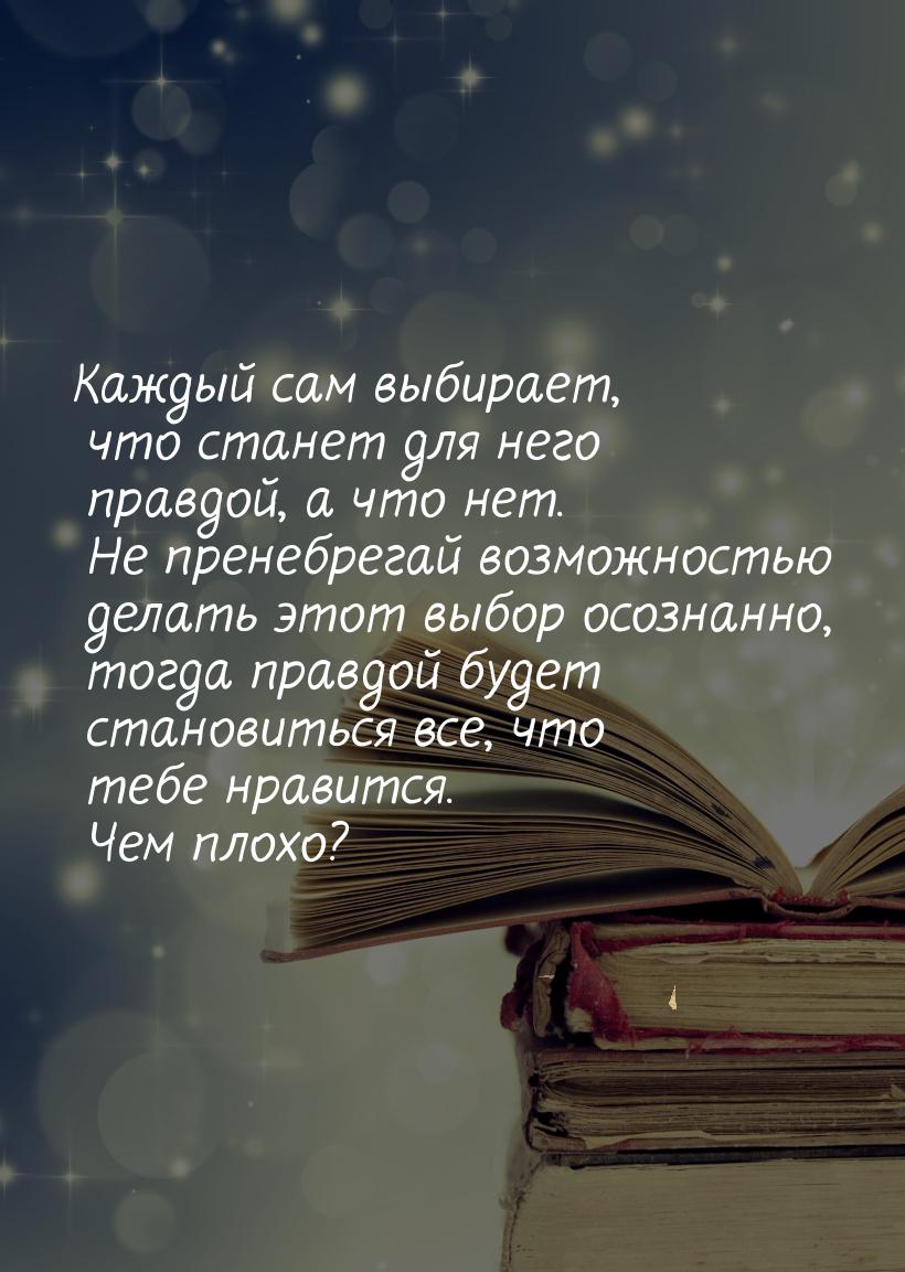 Каждый сам выбирает, что станет для него правдой, а что нет. Не пренебрегай возможностью д