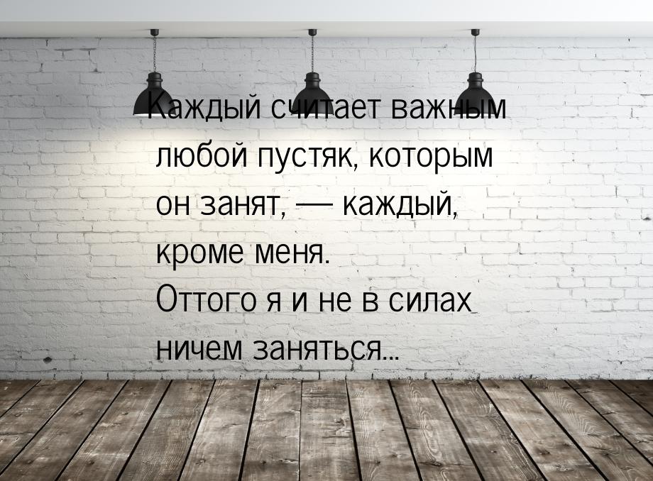 Каждый считает важным любой пустяк, которым он занят,  каждый, кроме меня. Оттого я