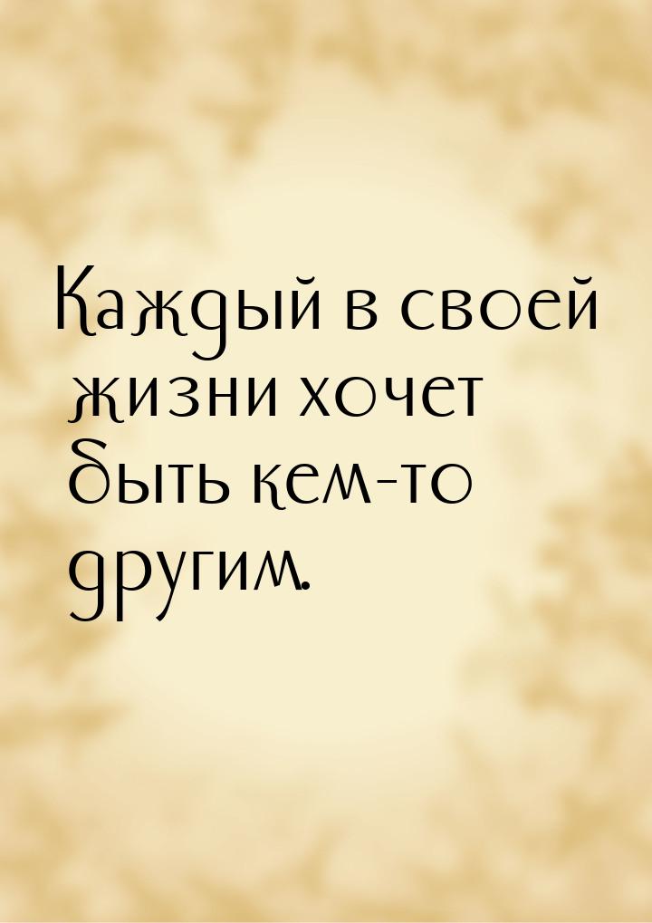 Каждый в своей жизни хочет быть кем-то другим.