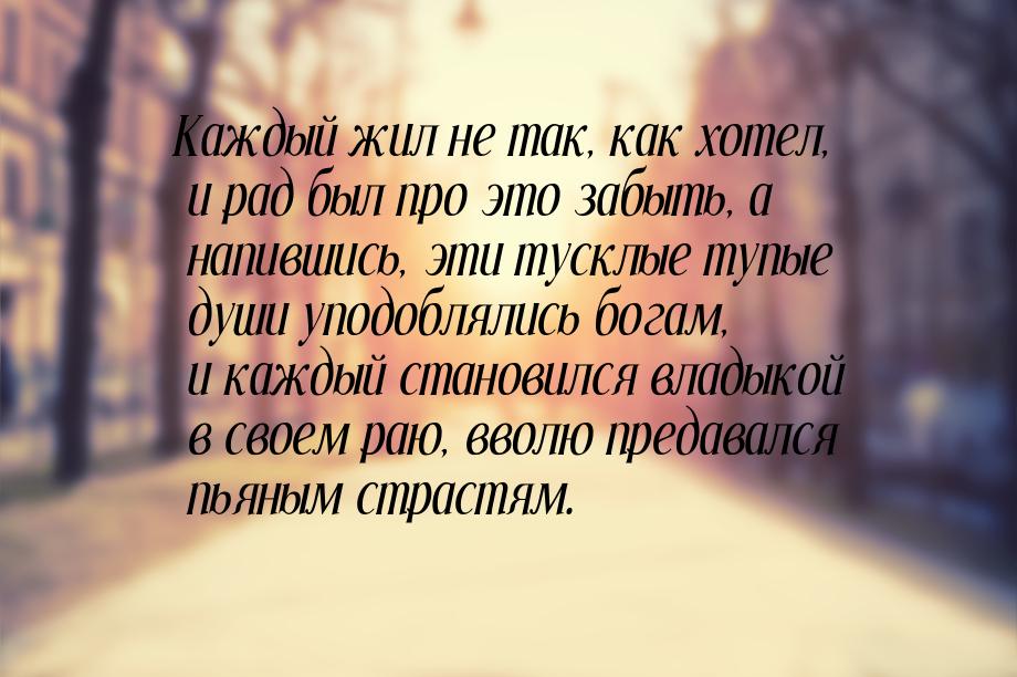 Каждый жил не так, как хотел, и рад был про это забыть, а напившись, эти тусклые тупые душ