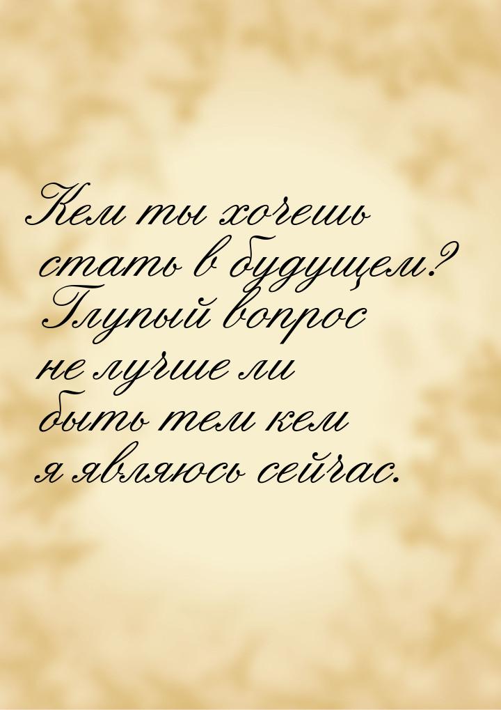 Кем ты хочешь стать в будущем? Глупый вопрос не лучше ли быть тем кем я являюсь сейчас.