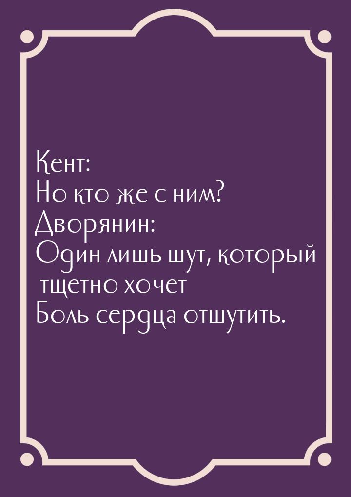 Кент: Но кто же с ним? Дворянин: Один лишь шут, который тщетно хочет Боль сердца отшутить.