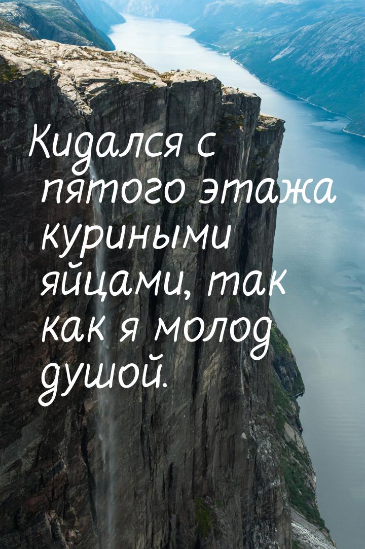 Кидался с пятого этажа куриными яйцами, так как я молод душой.