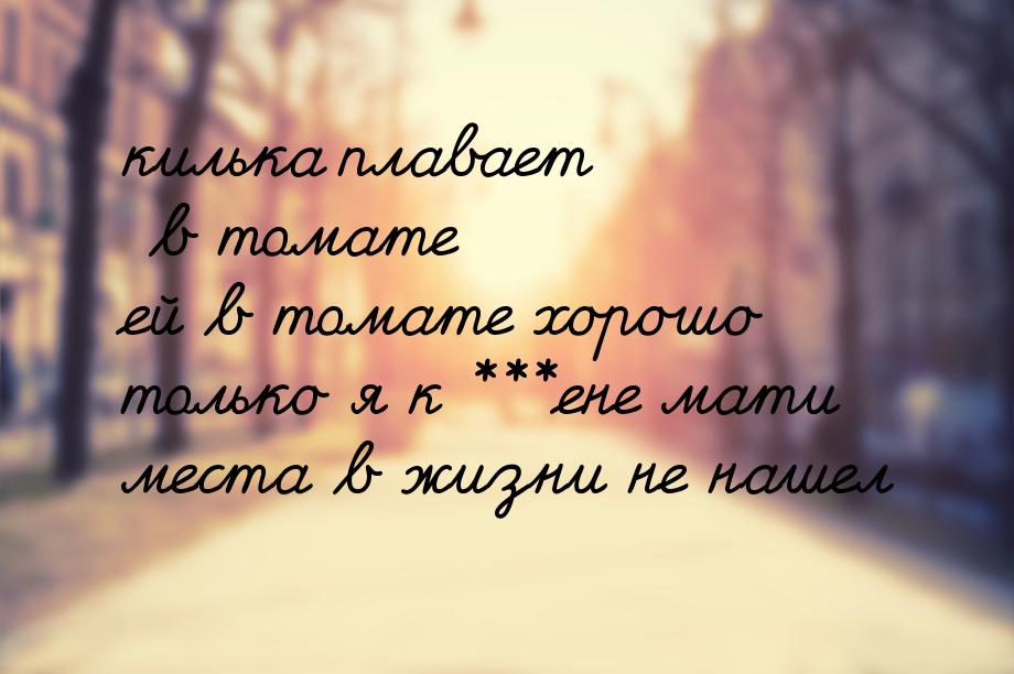 килька плавает в томате ей в томате хорошо только я к ***ене мати места в жизни не нашел