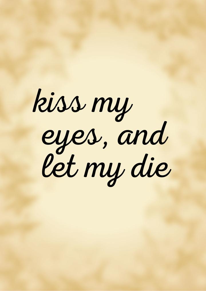 kiss my eyes, and let my die