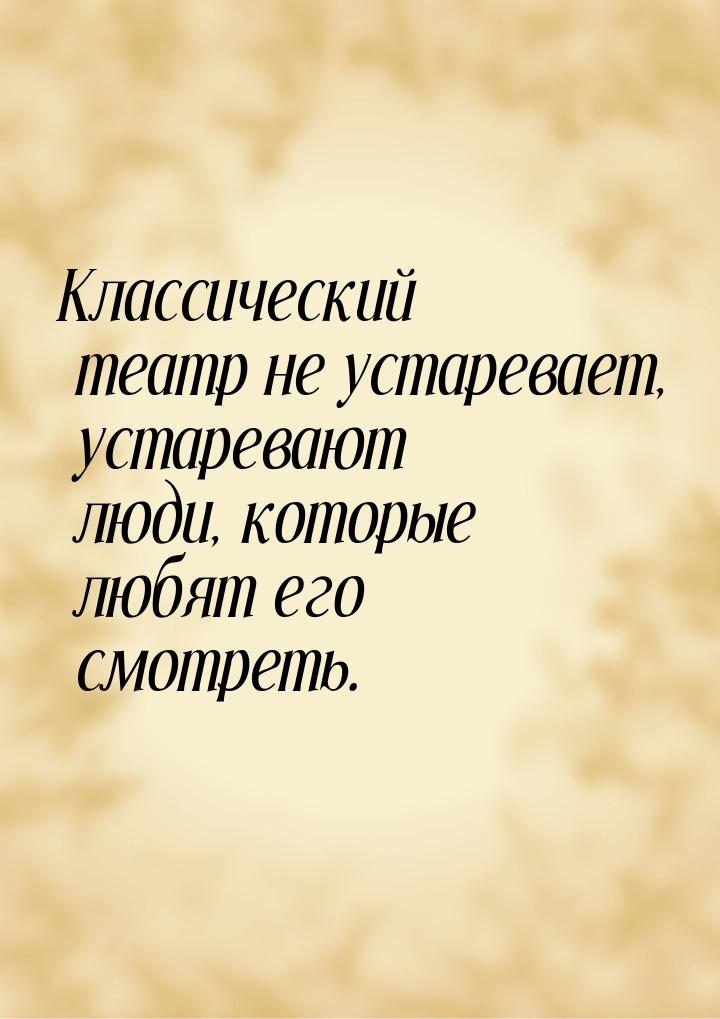 Классический театр не устаревает, устаревают люди, которые любят его смотреть.