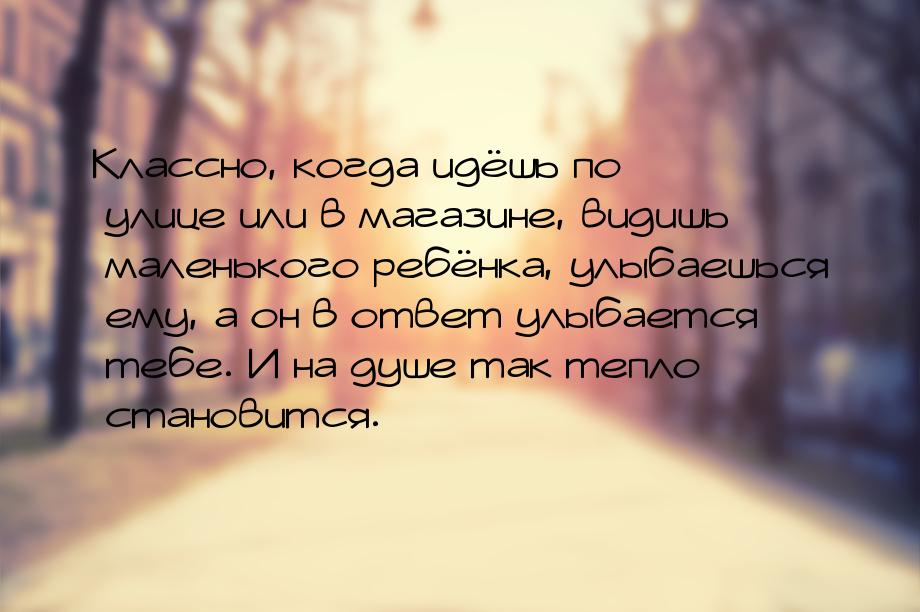 Классно, когда идёшь по улице или в магазине, видишь маленького ребёнка, улыбаешься ему, а