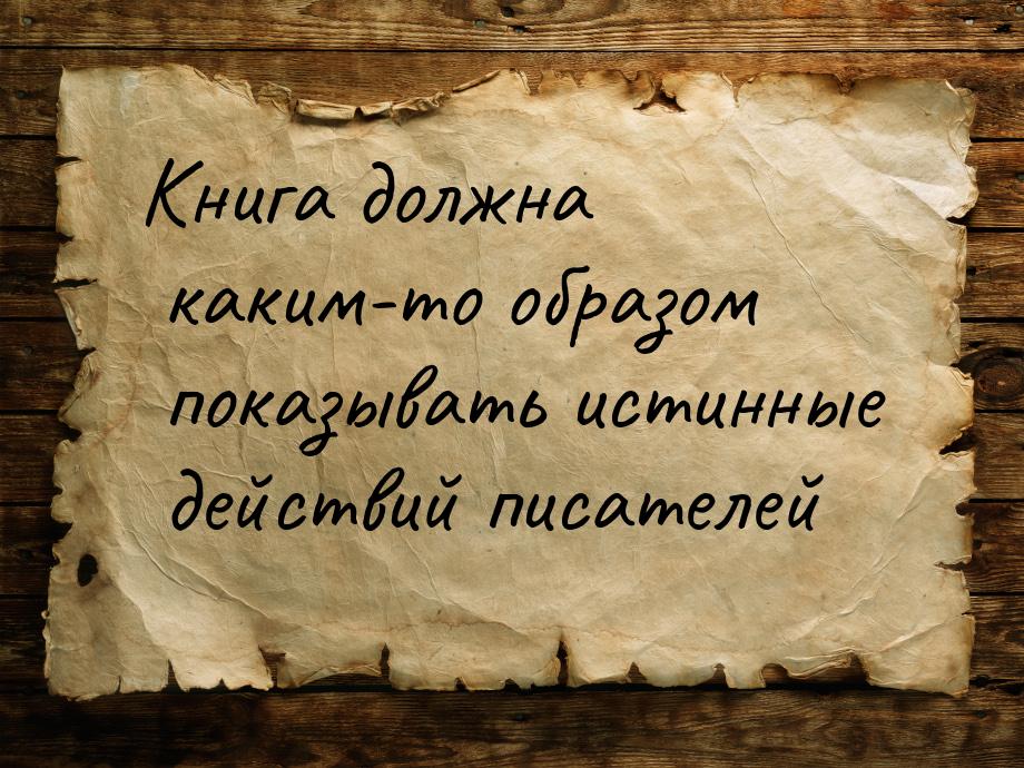 Книга должна каким-то образом показывать истинные действий писателей