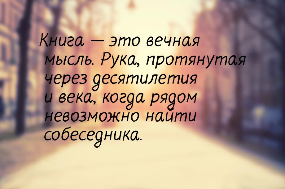 Книга  это вечная мысль. Рука, протянутая через десятилетия и века, когда рядом нев