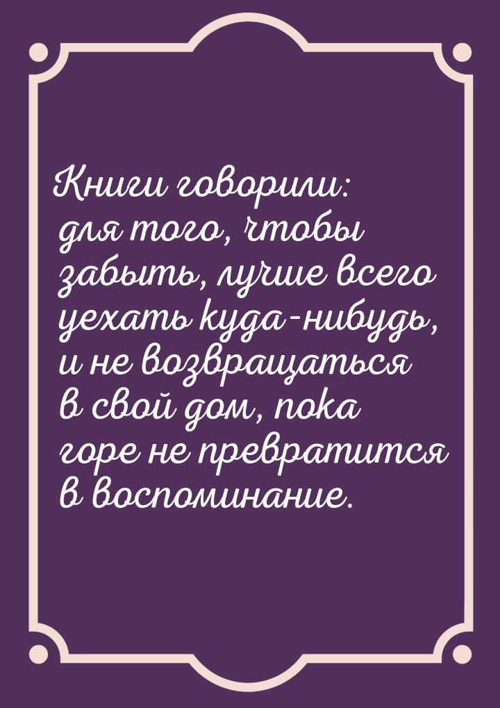 Книги говорили: для того, чтобы забыть, лучше всего уехать куда-нибудь, и не возвращаться 