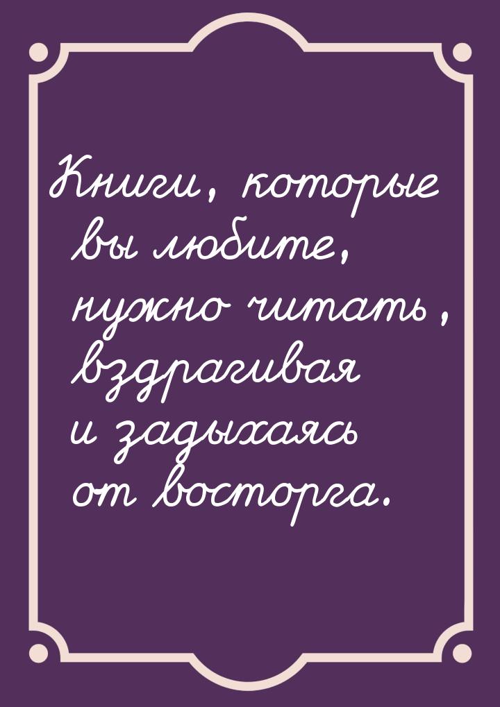 Книги, которые вы любите, нужно читать, вздрагивая и задыхаясь от восторга.