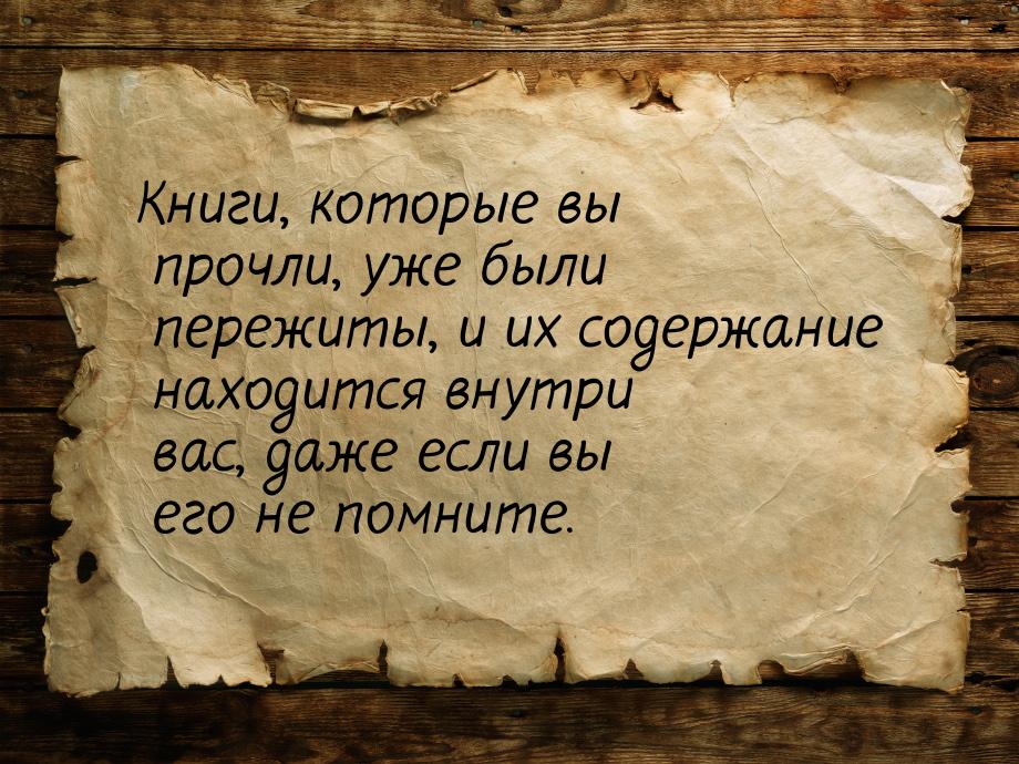 Книги, которые вы прочли, уже были пережиты, и их содержание находится внутри вас, даже ес