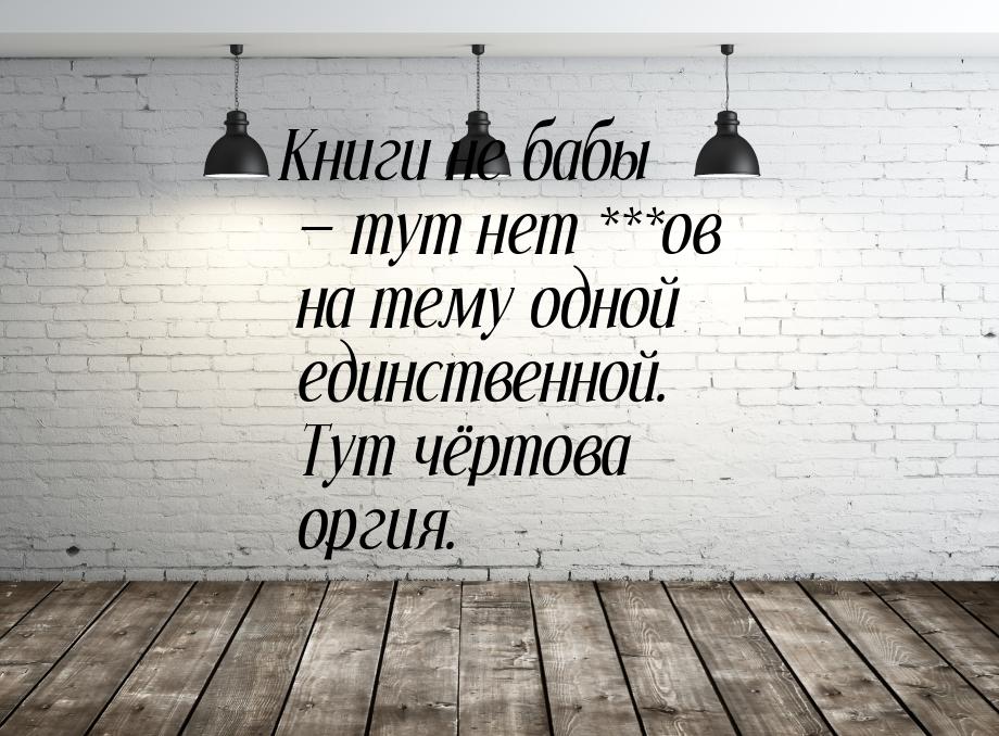 Книги не бабы — тут нет ***ов на тему одной единственной. Тут чёртова оргия.