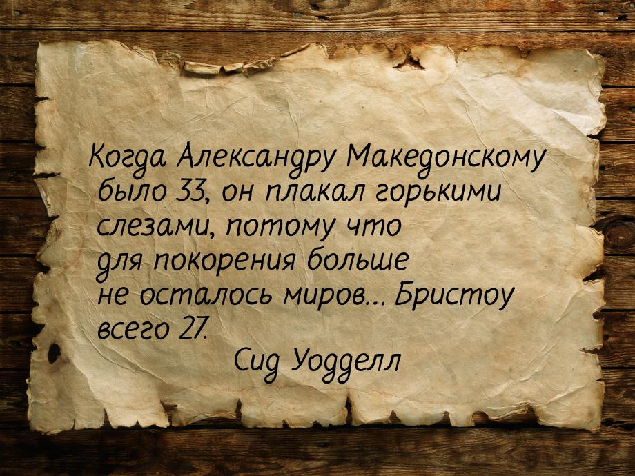 Когда Александру Македонскому было 33, он плакал горькими слезами, потому что для покорени