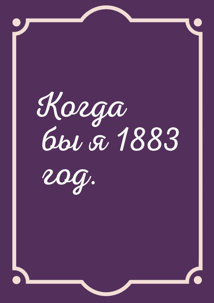 Когда бы я 1883 год.