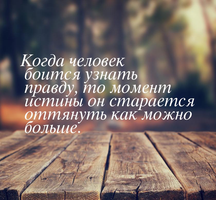 Когда человек боится узнать правду, то момент истины он старается оттянуть как можно больш