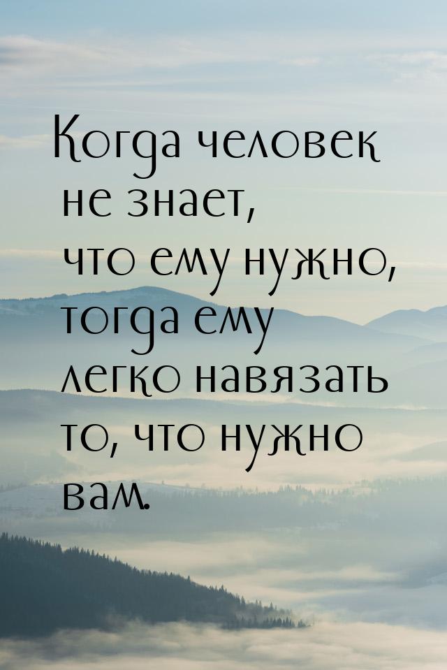 Когда человек не знает, что ему нужно, тогда ему легко навязать то, что нужно вам.