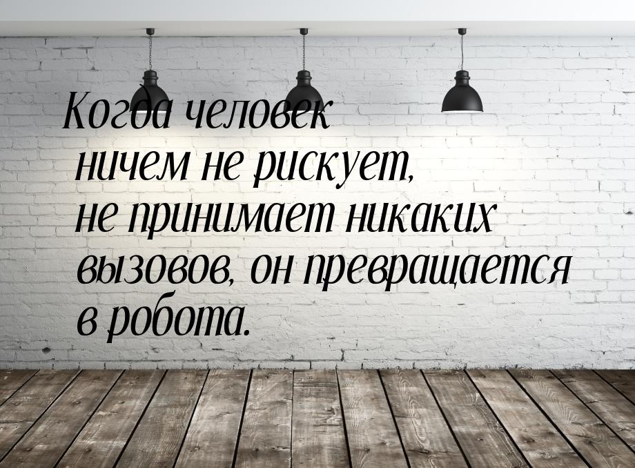 Когда человек ничем не рискует, не принимает никаких вызовов, он превращается в робота.