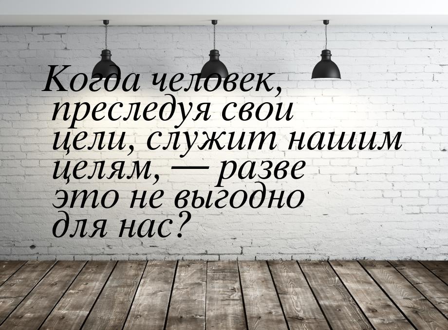 Когда человек, преследуя свои цели, служит нашим целям,  разве это не выгодно для н