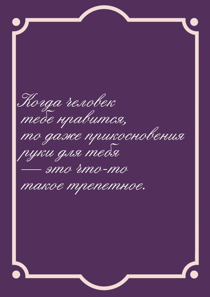 Когда человек тебе нравится, то даже прикосновения руки для тебя  это что-то такое 