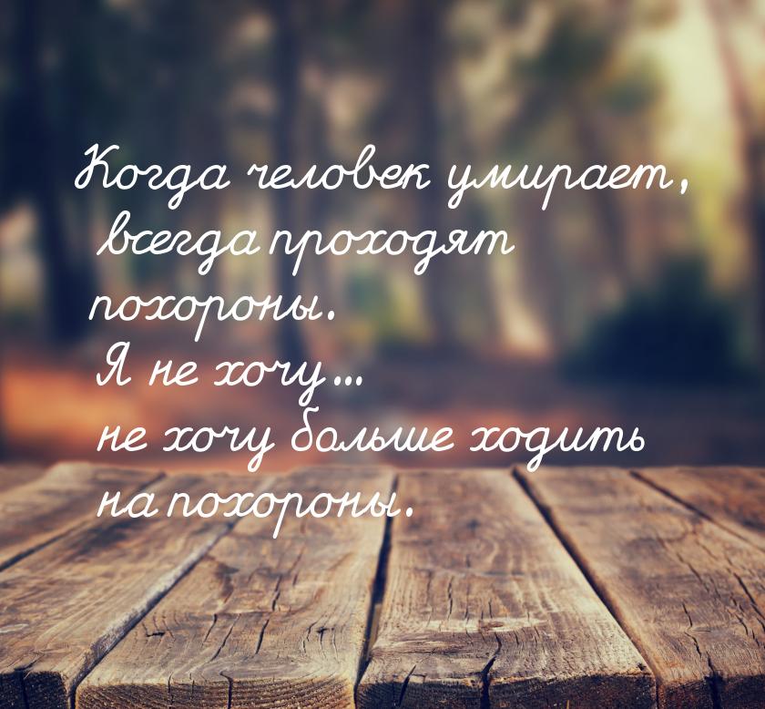 Когда человек умирает, всегда проходят похороны. Я не хочу... не хочу больше ходить на пох