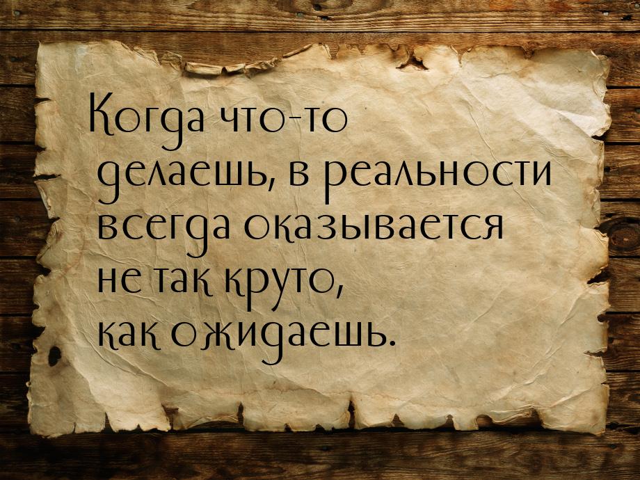 Когда что-то делаешь, в реальности всегда оказывается не так круто, как ожидаешь.